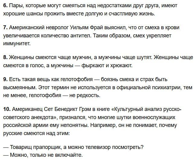 6. Пары, которые могут смеяться над недостатками друг друга, имеют хорошие шансы прожить вместе долго и счастливую жизнь.
7. Американский невролог Уильям Фрей выяснил, что от смеха в крови увеличивается количество антител. Таким образом, смех укрепляет иммунитет.
8. Женщины смеются чаще мужчин, а мужчины чаще шутят. Женщины чаще смеются в голос, а мужчины — фыркают и хихоят.
9. Есть такая вещь как телегофобия — боязнь смеха и страха быть высмеянным. Этот термин не используется в официальной психиатрии, тем не менее, не редкость.
10. Американец Сет Бенедикт Грэм в книге «Культурный анализ русско-советского анекдота», признался, что многие шутки военнослужащих российской армии ему непонятны. Например, он не понимает, почему русские смеются над этим: — товарищ прапорщик, а можно телевизор посмотреть? — Можно, только не включайте.