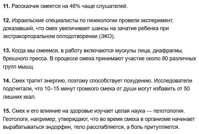 11. Рассказчик смеется на 46% чаще слушателей.\n12. Израильские специалисты по гинекологии провели эксперимент, доказавший, что смех увеличивает шансы на зачатие ребенка при экстракорпоральном оплодотворении (ЭКО).\n13. Когда мы смеемся, в работу включаются мышцы лица, диафрагмы, брюшного пресса. В процессе смеха принимают участие около 80 различных групп мышц.\n14. Смех тратит энергию, поэтому способствует похудению. Исследователи подсчитали, что 10–15 минут громкого смеха от души могут избавить от 50 лишних кг.\n15. Смех и его влияние на здоровье изучает целая наука — гепатология. Геотологи, например, утверждают, что во время смеха в организме начинает вырабатываться эндорфин, тело расслабляется, а боль притупляется.