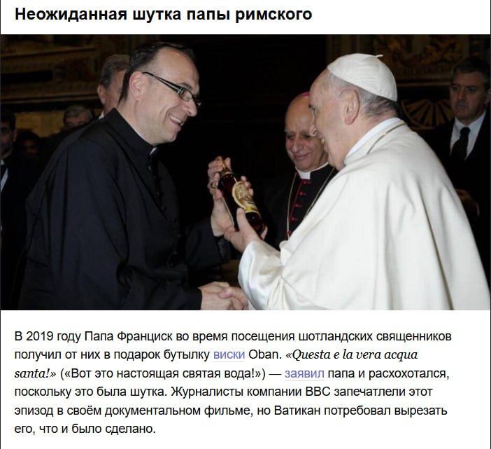 Неожиданная шутка папы римского

В 2019 году Папа Франциск во время посещения шотландских священников получил от них в подарок бутылку виски Oban. «Questa è la vera acqua santa!» («Вот это настоящая святая вода»), поскольку это была шутка. Журналисты BBC запечатлели этот эпизод в документальном фильме, но Ватикан потребовал вырезать его, что и было сделано.