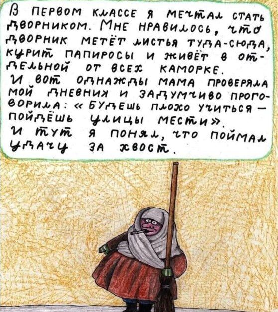 В первом классе я мечтал стать дворником. Мне нравилось, что дворник метёт листья и живёт в отдельной от всех каморке. И вот, оглядывая мама проверяла мой дневник и запуганно проговорила: «Будешь плохо учиться — поймёшь, за хвост»? И тут я понял, что поймал за хвост.
