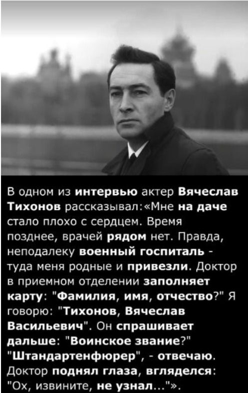 В одном из интервью актер Вячеслав Тихонов рассказывал: «Мне на даче стало плохо с сердцем. Время позднее, врачей рядом нет. Правда, неподалеку военный госпиталь - туда меня родные и привезли. Доктор в приемном отделении заполняет карту: 'Фамилия, имя, отчество?' Я говорю: 'Тихонов, Вячеслав Васильевич'. Он спрашивает дальше: 'Воинское звание?' 'Штандартенфюрер', - отвечаю. Доктор подал глаза, взгляделся: 'Ох, извини, не узнал...'.»