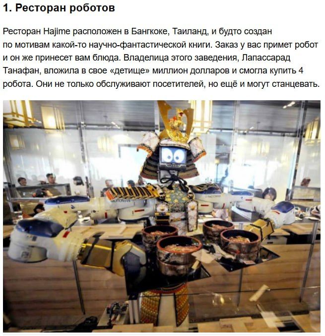 1. Ресторан роботов. Ресторан Hajime расположен в Бангкоке, Таиланд, и будто создан по мотивам какой-то научно-фантастической книги. Заказ у вас пример робот, и он же принесет вам блюда. Владельцу этого заведения, Лапасрад Тананфан, вложила в своё детище миллион долларов и смогла купить 4 робота. Они не только обслуживают посетителей, но ещё и могут станцевать.