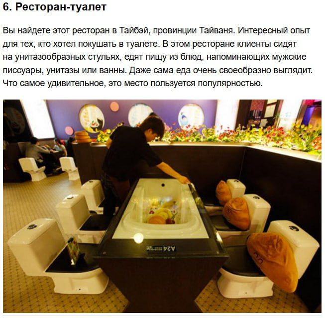 6. Ресторан-т туалет Вы найдёте этот ресторан в Тайб, провинции Тайваня. Интересный опыт для тех, кто хочет покушать в туалете. В этом ресторане клиенты сидят на унитазообразных стульях, едят еду, напоминающую унитазы и ванны. Что самое удивительное, это место пользуется популярностью.