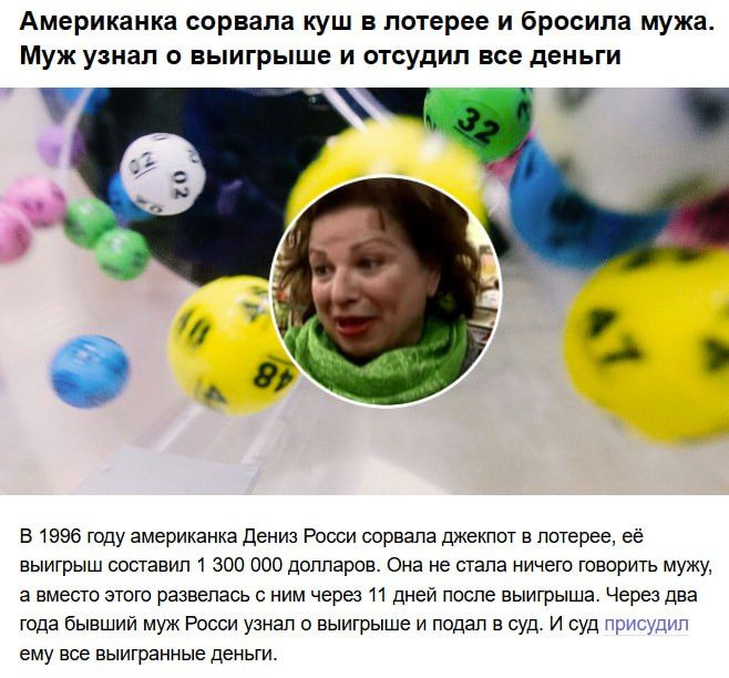 Американка сорвала куш в лотерее и бросила мужа. Муж узнал о выигрыше и отсудил все деньги

В 1996 году американка Дениз Росс сорвала джекпот в лотерее, её выигрыш составил 1 300 000 долларов. Она не стала ничего говорить мужу, а через 11 дней подала на развод. Через два года бывший муж Росс узнал о выигрыше и подал в суд — суд присудил ему все выигранные деньги.