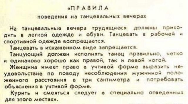 «ПРАВИЛА поведения на танцевальных вечерах На танцевальные вечера трудящихся должны приводить в легкой одежде и обуви. Танцевать в рабочей и спортивной одежде воспрещается. Танцующий должен исполнять танец плавно, чётко и одинаково хорошо как правая, так и левая нога. Женщина имеет право в учтивой форме выразить удовлетворение по поводу несоблюдения мужчины и потребовать объяснения. Курить и смеяться следует в специальных местах.»