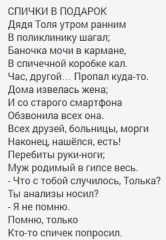 СПИЧКИ В ПОДАРОК
Дядя Толя утром ранним
В поликлинику шагал;
 Баночка мочи в кармане,
 В спичечной коробке кал.
 Час, другой... Пропал куда-то.
 Дома извелась жена;
 И со старого смартфона
 Обзвонила всех она.
 Всех друзей, больницы, морги
 Наконец, нашёлся, есть!
 Перебить руки-ноги;
 Муж родимый в гипсе весь.
 - Что с тобой случилось, Только?
 Ты анализ носил?
 - Я не помню.
 Помню, только
 Кто-то спичек попросил.