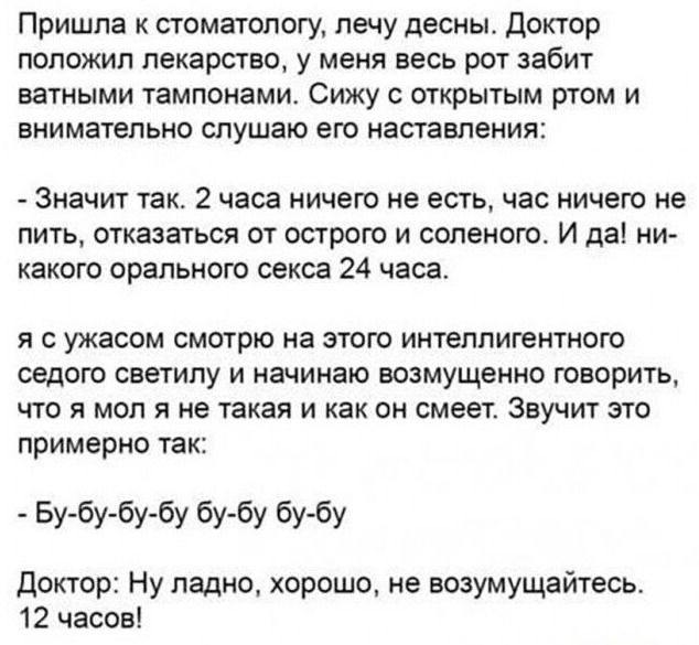 Пришла к стоматологу, лечу десны. Доктор поставил лекарство, у меня весь рот забит ватными тампонами. Сижу с открытым ртом и слушаю наставления: - Значит так: 2 часа ничего не есть, час ничего не пить, отказаться от острого и соленого. И да, никакого орального секса 24 часа. Я с ужасом думаю: это не так? Он: - Бу-бу-бу. Доктор: Ну ладно, хорошо, не возмущайтесь. 12 часов!