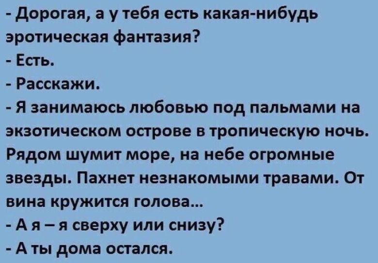 - Дорога́я, а у тебя есть какая-нибудt эротическая фантазия?
- Есть.
- Расскажи.
- Я занимаюсь любовью под пальмами на экзотическом острове в tropical ночь. Рядом шумит море, на небе огромные звезды. Пахнет незнакомыми травами. От вина кружится голова...
- А я — я сверху или снизу?
- А ты дома остался.