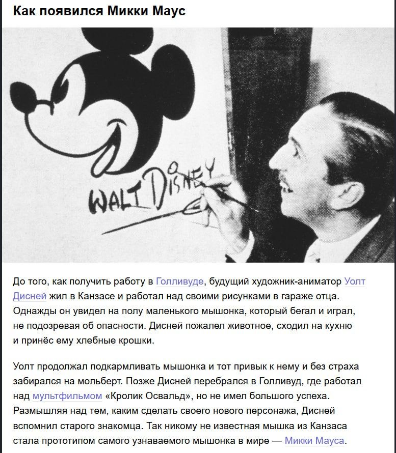 Как появился Микки Маус До того, как получить работу в Голливуде, будущий художник-аниматор Уолт Дисней жил в Канзасе и работал над своими рисунками в гараже отца. Однажды он увидел на полу маленького мышонка, который бегал и играл, не подозревая его опасности. Дисней пожалел животное, сходил на кухню и принёс ему хлебные крошки.