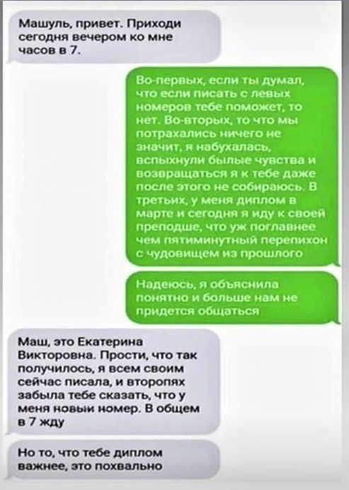 Маш, привет. Приходи сегодня вечером ко мне часов в 7. Во-первых, если ты думал, что писать с левых номеров поможет, то нет. Во-вторых, то что мы потрaхались ничего не значит, вспыхнули былиe чувства и возращаться я к тебе даже после этого не собираюсь. В-третьих, у меня диплом в марте и сегодня я иду к своей преподше, что уж поганнее чем пятимутинный перепихон с чудовищем из прошлого. Надеюсь, объяснила понятно и больше нам не придется общаться. Маш, это Екатерина Викторовна. Простите, что так получилось, что всем своим сейчас писала, и второях забыла тебе сказать, что у меня новый номер. В общем, жду.