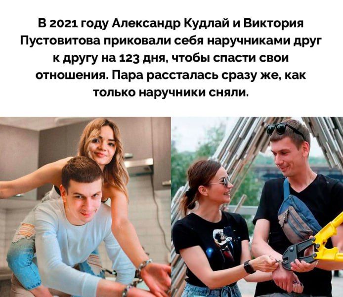 В 2021 году Александр Кудлай и Виктория Пустовитова приковали себя наручниками друг к другу на 123 дня, чтобы спасти свои отношения. Пара рассталась сразу же, как только наручники сняли.