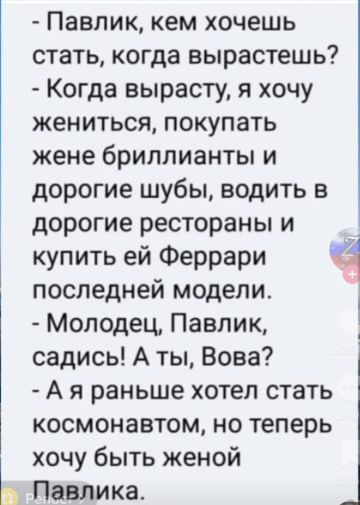- Павлик, кем хочешь стать, когда вырастешь? - Когда вырасту, я хочу жениться, покупать жене бриллианты и дорогие шубы, водить в дорогие рестораны и купить ей Феррари последней модели. - Молодец, Павлик, садись! А ты, Вова? - А я раньше хотел стать космонавтом, но теперь хочу быть женой Павлика.