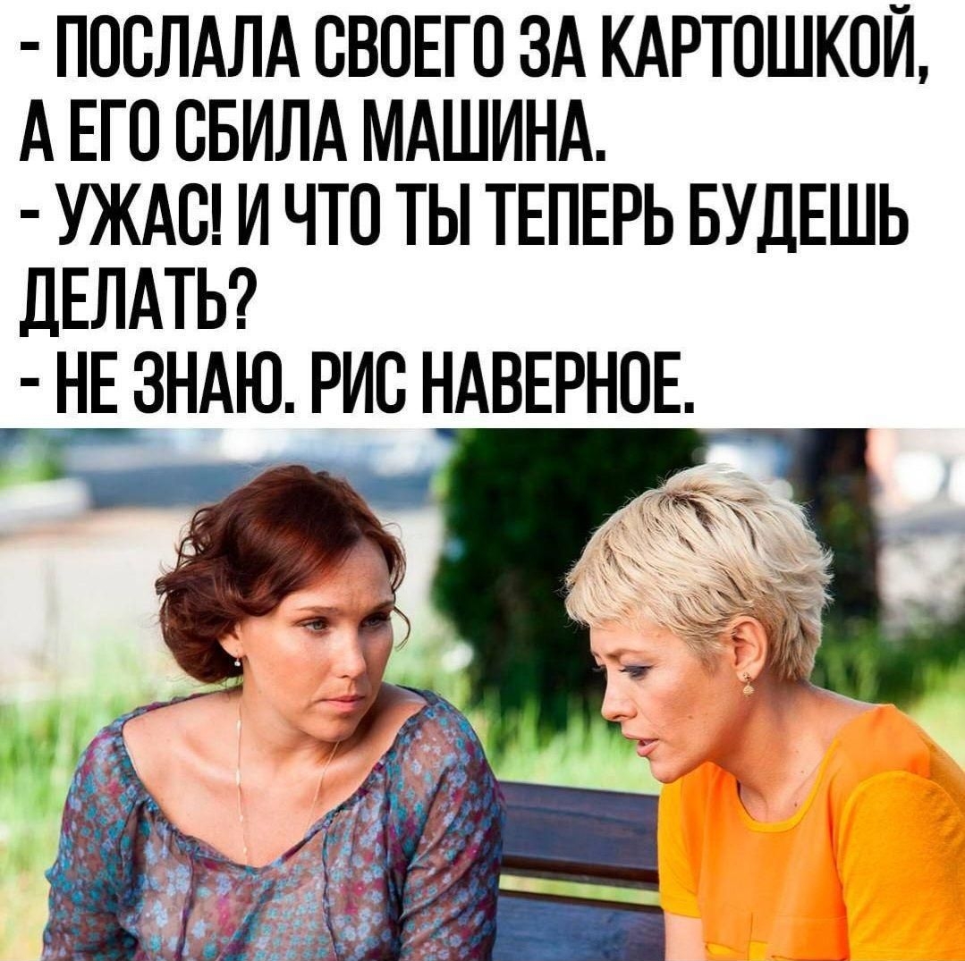 - Поссала своего за картошкой, а его сбила машина.
- Ужас! И что ты теперь будешь делать?
- Не знаю. Рис наверное.