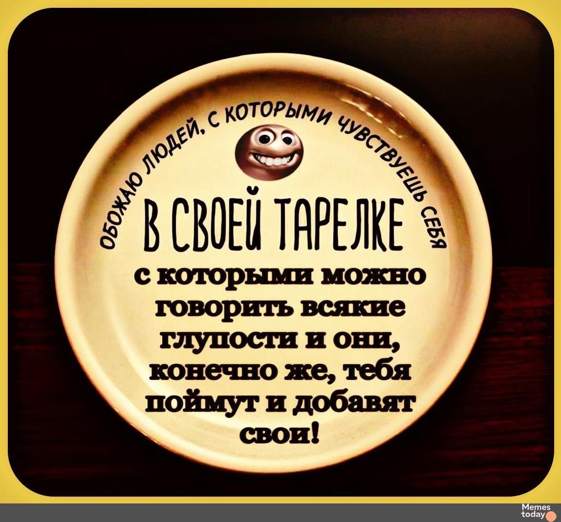 Обожаю людей, с которыми чувствуешь себя в своей тарелке, с которыми можно говорить всякие глупости и они, конечно же, тебя поймут и добавят свои!