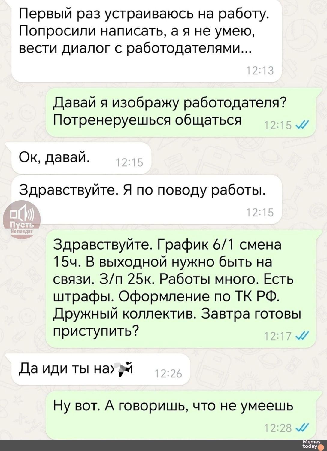 Первый раз устраиваюсь на работу. Попросили написать, а я не умею вести диалог с работодателями... Давай я изображу работодателя? Потренеруемся общаться Ок, давай. Здравствуйте. Я по поводу работы. Здравствуйте. График 6/1 смена 15ч. В выходной нужно быть на связи. 3/н 25к. Работы много. Есть штрафы. Оформление по ТК РФ. Дружный коллектив. Завтра готовы приступить? Да иди ты на... Ну вот. А говоришь, что не умеешь
