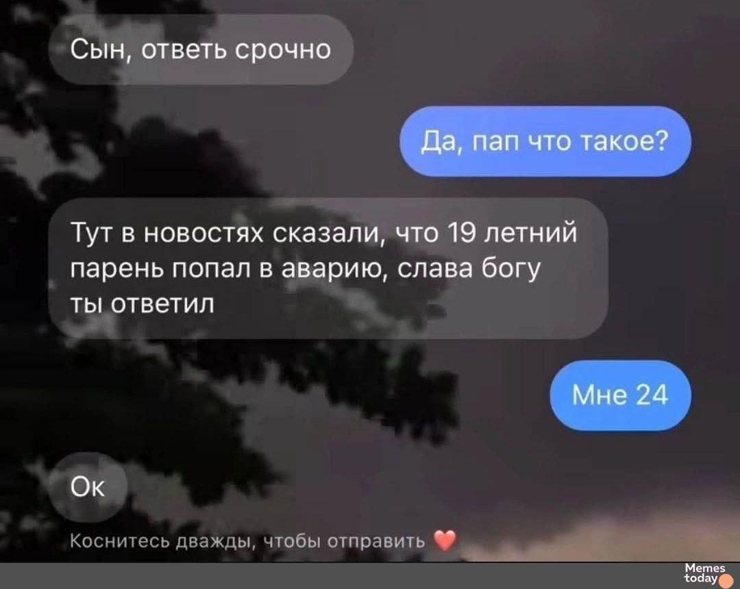 Сын, ответь срочно
Да, пап, что такое?
Тут в новостях сказали, что 19 летний парень попал в аварию, слава богу ты ответил
Мне 24
Ок
Коснитесь дважды, чтобы отправить ❤️