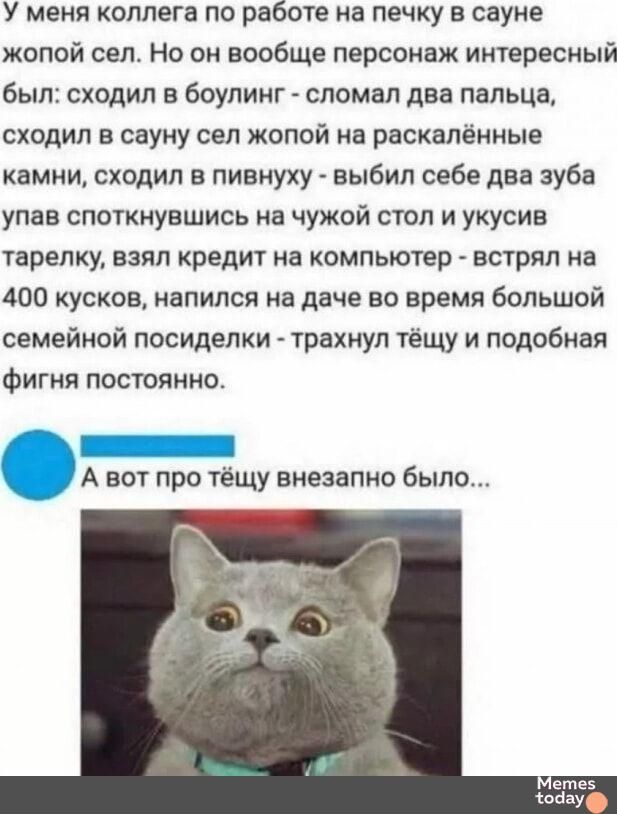 У меня коллега по работе на печку в сауне жёлт сел. Но он вообще персонаж интересный был: сходил в боулинг - сломал два пальца, сходил в сауну сел жопой на раскалённые камни, сходил в пивнуху - выбил себе два зуба упав споткнувшись на чужой стол и укусив тарелку, взял кредит на компьютер - встрял на 400 кусок, напился на даче во время большой семейной посиделки - трахнул тёщу и подобная фигня постоянно. А вот про тёщу внезапно было...