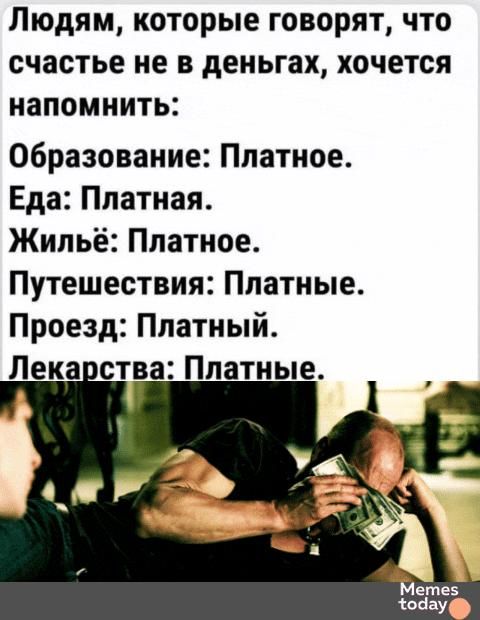 Людям, которые говорят, что счастье не в деньгах, хочется напомнить:

Образование: Платное.
Еда: Платная.
Жильё: Платное.
Путешествия: Платные.
Проезд: Платный.
Лекарства: Платные.