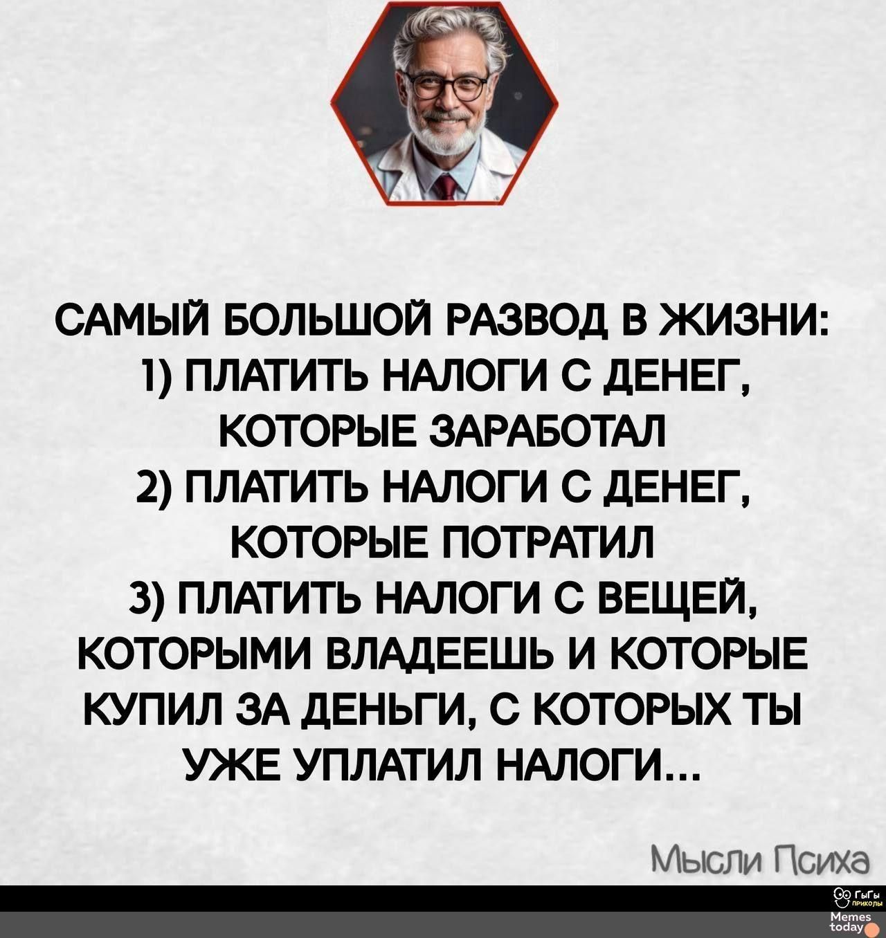 САМЫЙ БОЛЬШОЙ РАЗВОД В ЖИЗНИ:
1) ПЛАТИТЬ НАЛОГИ С ДЕНЕГ,
КОРЫЕ ЗАРАБОТАЛ
2) ПЛАТИТЬ НАЛОГИ С ДЕНЕГ,
КОРЫЕ ПОТРАТИЛ
3) ПЛАТИТЬ НАЛОГИ С ВЕЩЕЙ,
КОРЫМИ ВЛАДЕЕШЬ И КОТОРЫЕ
КУПИЛ ЗА ДЕНЬГИ, С КОТОРЫХ ТЫ
УЖЕ УПЛАТИЛ НАЛОГИ…