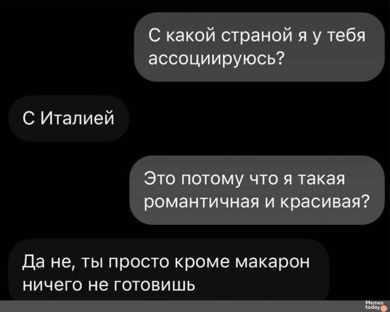 С какой страной я у тебя ассоциируюсь?
С Италией
Это потому что я такая романтичная и красивая?
Да не, ты просто кроме макарон ничего не готовишь