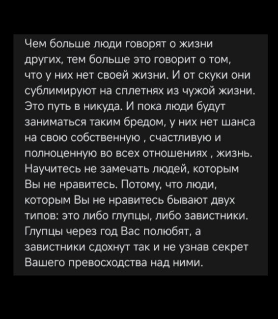 Чем больше люди говорят о жизни других, тем больше это говорит о том, что у них нет своей жизни. И от скуки они сублимируют на сплетнях из чужой жизни. Это путь в никуда. И пока люди будут заниматься таким бредом, у них нет шанса на свою собственную, счастливую и полноценную жизнь. Научитесь не замечать людей, которым Вы не нравитесь. Потому, что люди, которым Вы не нравитесь бывают двух типов: это либо глупцы, либо завистники. Глупцы через год Вас полюбят, а завистники сдохнут так и не узнав секрет Вашего превосходства над ними.