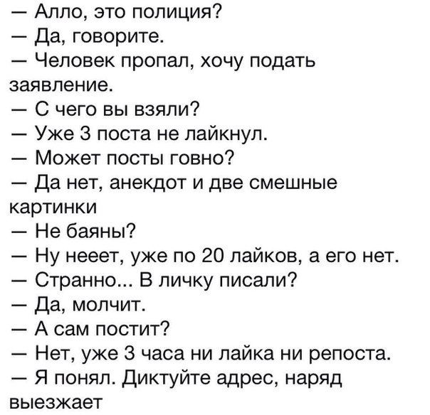 — Алло, это полиция?
— Да, говорите.
— Человек пропал, хочу подать заявление.
— С чего вы взяли?
— Уже 3 поста не лайкнул.
— Может посты говно?
— Да нет, анекдот и две смешные картинки
— Не баяны?
— Ну неет, уже по 20 лайков, а его нет.
— Странно... В личку писали?
— Да, молчит.
— А сам постит?
— Нет, уже 3 часа ни лайка ни репоста.
— Я понял. Диктуйте адрес, наряд выезжает