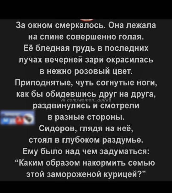 За окном смеркалось Она лежала на спине совершенно голая Её бледная грудь в последних лучах вечерней зари окрасилась в нежно розовый цвет Приподнятые чуть согнутые ноги как бы обидевшись друг на друга раздвинулись и смотрели в разные стороны Сидоров глядя на неё стоял в глубоком раздумье Ему было над чем задуматься Каким образом накормить семью это