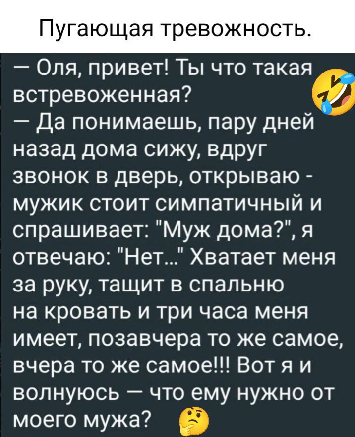 Пугающая тревожност Оля привет Ты что такая встревоженная Да понимаешь пару дней назад дома сижу вдруг звонок в дверь открываю мужик стоит симпатичный и спрашивает Муж дома я отвечаю Нет Хватает меня за руку тащит в спальню на кровать и три часа меня имеет позавчера то же самое вчера то же самое Вотя и волнуюсь что ему нужно от моего мужа