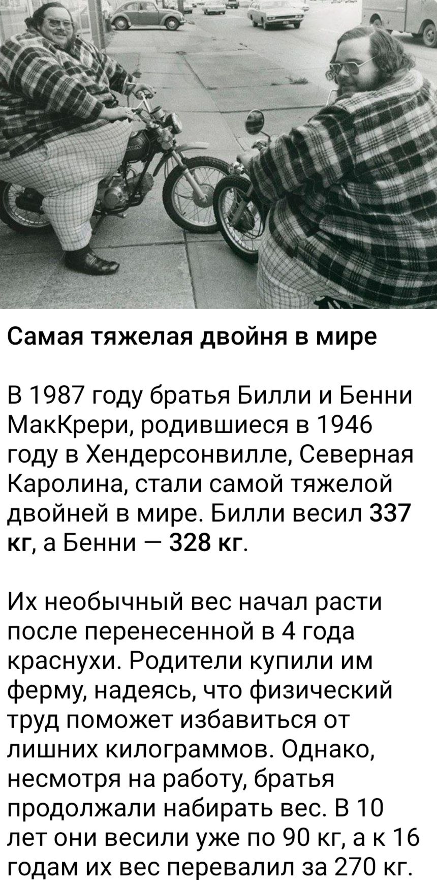 Самая тяжелая двойня в мире В 1987 году братья Билли и Бенни МакКрери родившиеся в 1946 году в Хендерсонвилле Северная Каролина стали самой тяжелой двойней в мире Билли весил 337 кг а Бенни 328 кг Их необычный вес начал расти после перенесенной в 4 года краснухи Родители купили им ферму надеясь что физический труд поможет избавиться от лишних килог