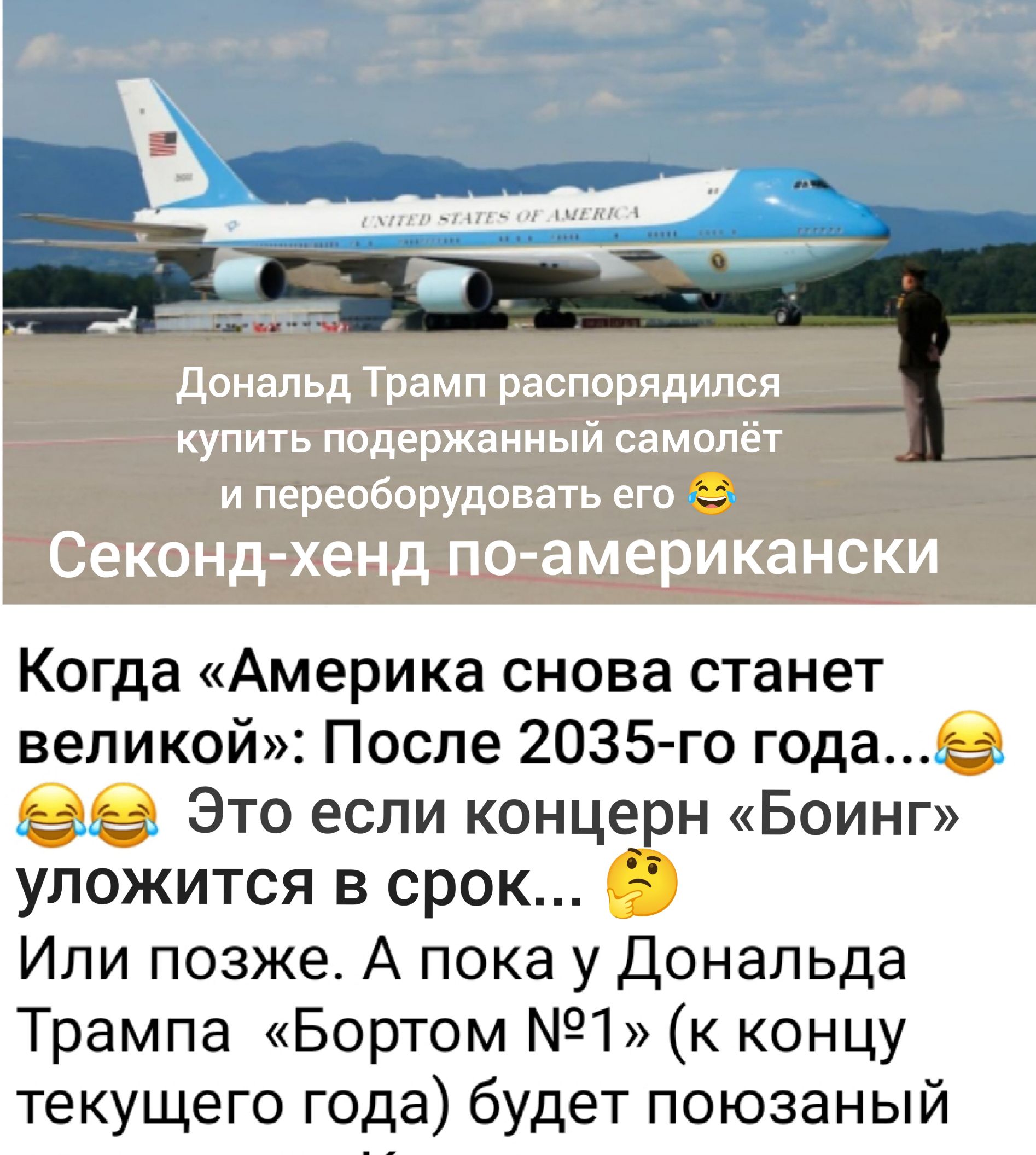 Дональд Трамп распорядился купить поддержанный самолёт и переоборудовать его
Секонд-хенд по-американски
Когда «Америка снова станет великой»: После 2035-го года...😂😂😂 Это если концерн «Боинг» уложится в срок...
Или позже. А пока у Дональда Трампа «Бортом №1» (к концу текущего года) будет поношенный