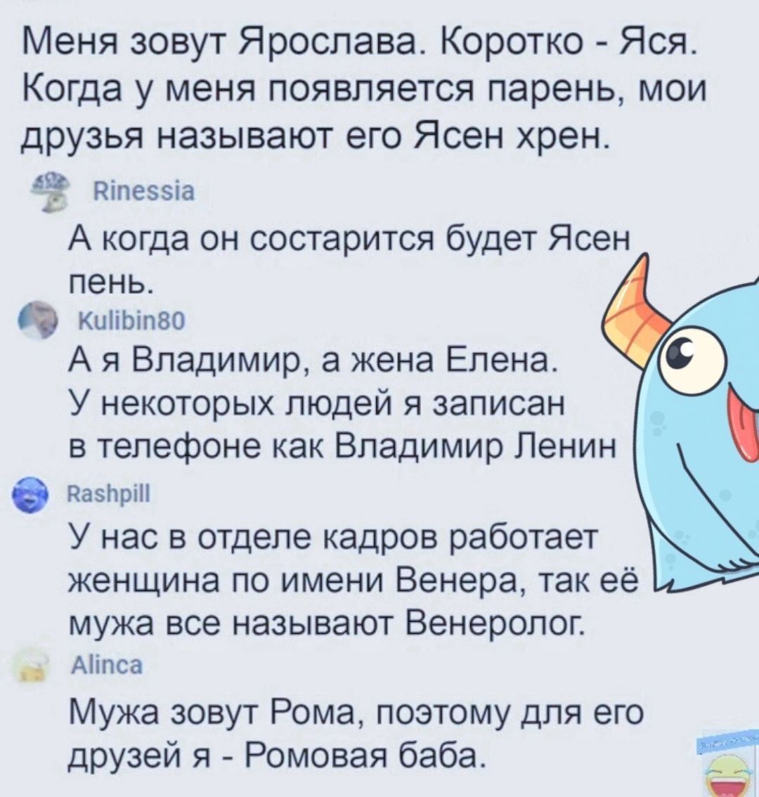 Меня зовут Ярослава. Корочко - Яся. Когда у меня появляется парень, мои друзья называют его Ясен хрен.
А когда он состарится будет Ясен пень.
А я Владимир, а жена Елена.
У некоторых людей я записан в телефоне как Владимир Ленин.
У нас в отделе кадров работает женщина по имени Венера, так ее мужа все называют Венеролог.
Мужа зовут Рома, поэтому для его друзей я - Ромова баба.