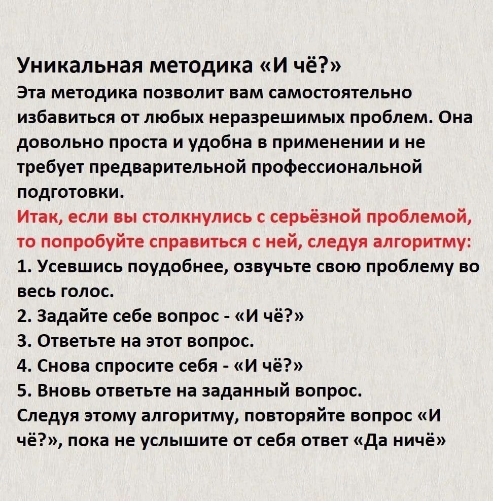 Уникальная методика «И чё?» Эта методика позволит вам самостоятельно избавиться от любых неразрешимых проблем. Она довольно проста и удобна в применении и не требует предварительной профессиональной подготовки. Итак, если вы столкнулись с серьёзной проблемой, то попробуйте справиться с ней, следуя алгоритму: 1. Уяснив подобное, озвучьте свою проблему в верх голос. 2. Задайте себе вопрос - «И чё?» 3. Это не ответ на этот вопрос. 4. Снова озвучите себя - «И чё?» 5. Вновь задайте на заданный вопрос. 6. Затем снова алгоритм, повторяя вопрос «И чё?», пока не услышьте от себя ответ «Да ничё!»