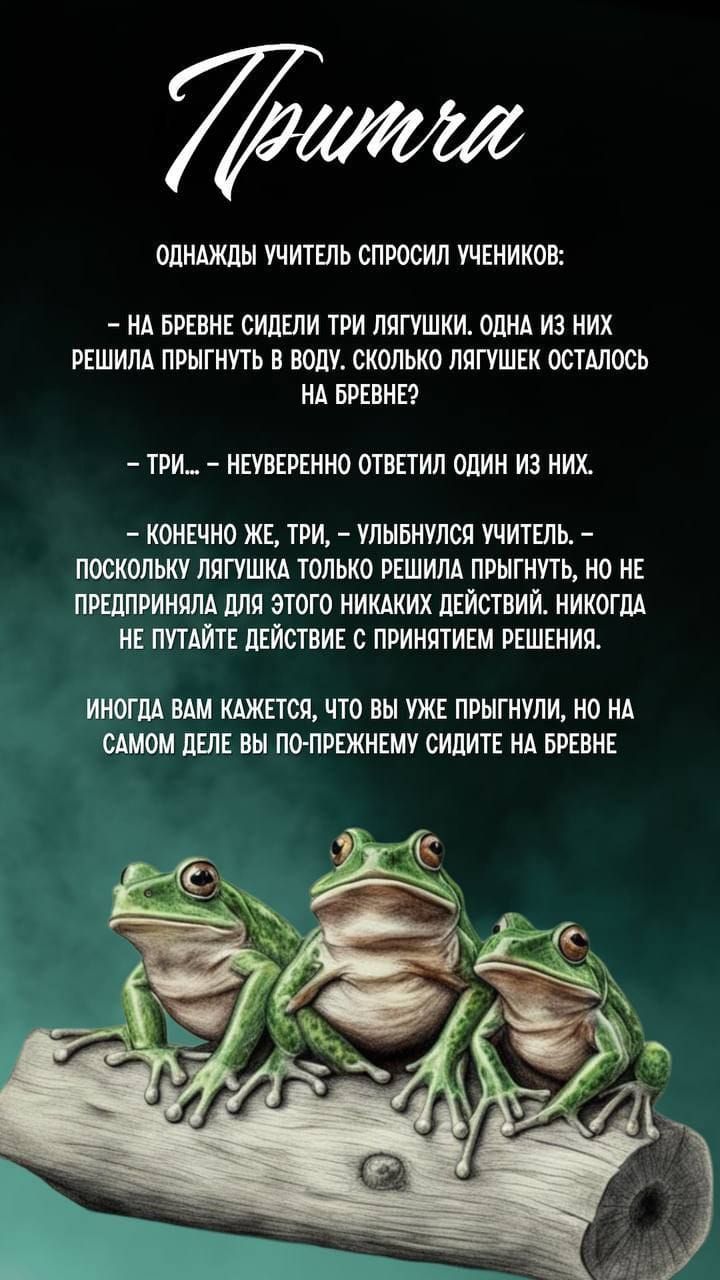 Притча

Однажды учитель спросил учеников:

– На бревне сидели три лягушки. Одна из них решила прыгнуть в воду. Сколько лягушек осталось на бревне?

– Три… – неуверенно ответил один из них.

– Конечно же, три, – улыбнулся учитель. – Поскольку лягушка только решила прыгнуть, но не предприняла для этого никаких действий. Никогда не путайте действие с принятием решения.

Иногда вам кажется, что вы уже прыгнули, но на самом деле вы по-прежнему сидите на бревне.