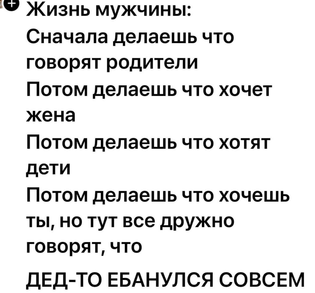 Жизнь мужчины:
Сначала делаешь что говорят родители
Потом делаешь что хочет жена
Потом делаешь что хотят дети
Потом делаешь что хочешь ты, но тут все дружно говорят, что
ДЕД-ТО ЕБАНУЛСЯ СОВСЕМ