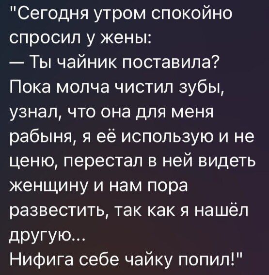 Сегодня утром спокойно спросил у жены:
— Ты чайник поставила?
Пока молча чистил зубы, узнал, что она для меня рабыня, я её использую и не ценю, перестал в ней видеть женщину и нам пора развестись, так как я нашёл другую...
Нифига себе чаёк попил!