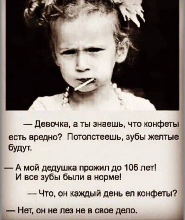 — Девочка, а ты знаешь, что конфеты есть вредно? Потолстеешь, зубы желтые будут?
— А мой дедушка прожил до 106 лет! И все зубы были в норме!
— Что, он каждый день ел конфеты?
— Нет, он не лез не в свое дело.
