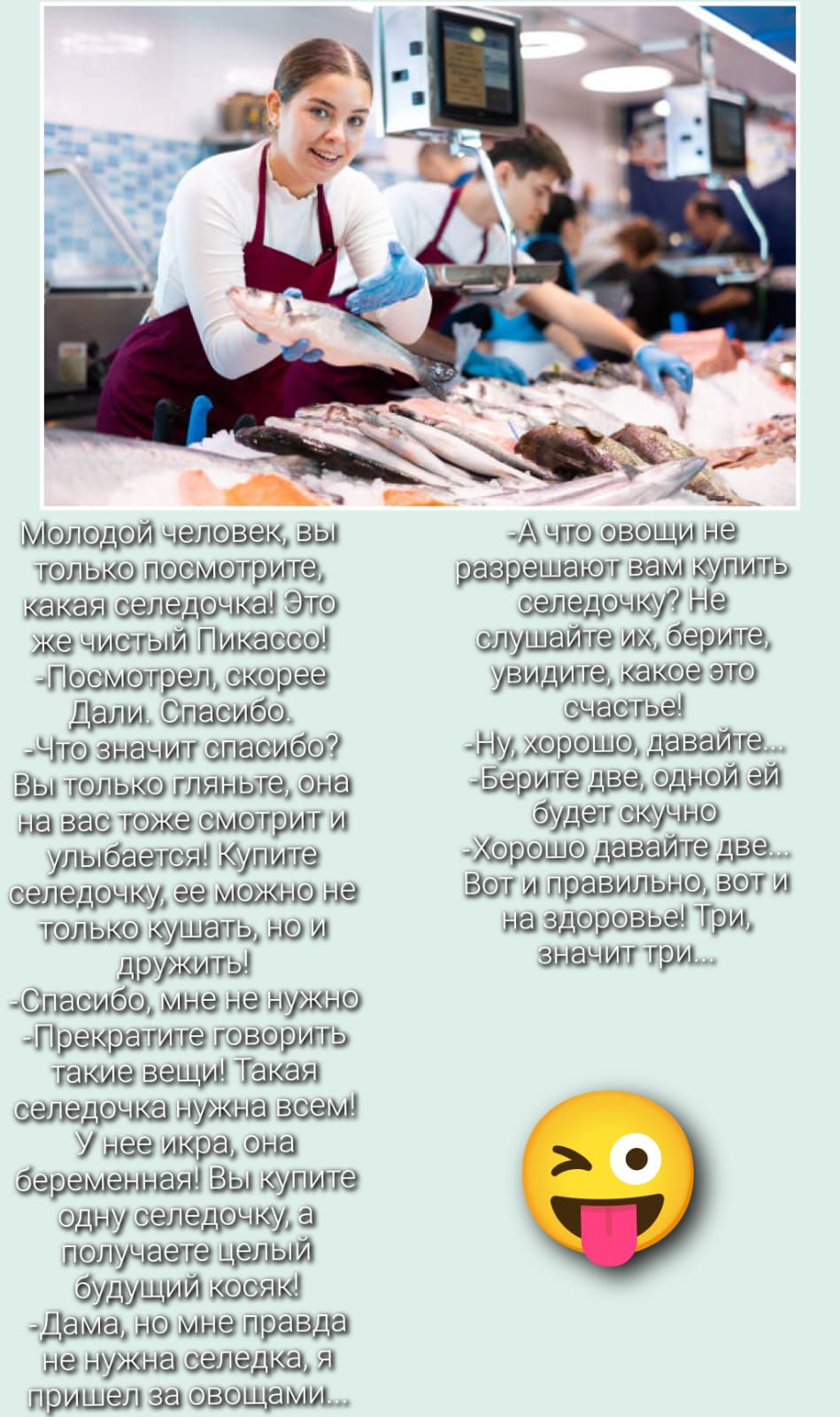 Молодой человек, вы только посмотрите, какая селедочка! Это же чистый Пикассо! Дайте спасибо. Что значит спасибо? Вы только взгляните, она на вас тоже смотрит и улыбается! Купите селедку, ее можно не только кушать, но и дружить! Спасибо, мне не нужно... Прекратите говорить такие вещи! Такая селедка нужна всем! У нее икра, она беременная! Вы купите одну селедку, а получаете целый будущий косяк... А что овощи не разрешают вам купить селедку? Не слушайте их, берите, увидите, какое это счастье! Ну, хорошо, давайте... Берите две, одной ей будет скучно... Хорошо давайте две. Вот и здоровье! Три, три, восемь...