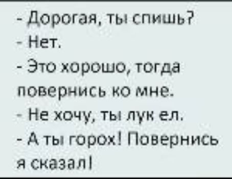 - Дорогая, ты спишь?
- Нет.
- Это хорошо, тогда повернись ко мне.
- Не хочу, ты лук ел.
- А ты горох! Повернись я сказал!
