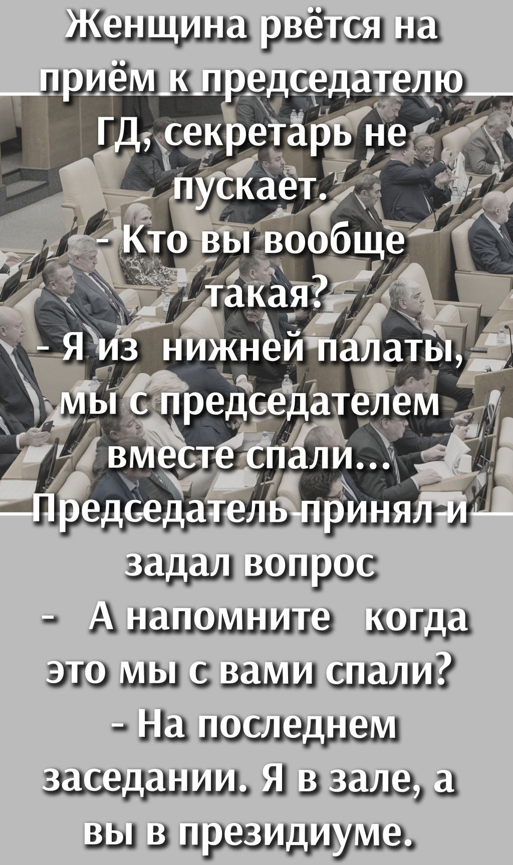 Женщина рвётся на приём к председателю ГД, секретарь не пускает. - Кто вы вообще такая? - Я из нижней палаты, мы с председателем вместе спали... Председатель принял и задал вопрос - А напомните когда это мы с вами спали? - На последнем заседании. Я в зале, а вы в президиуме.