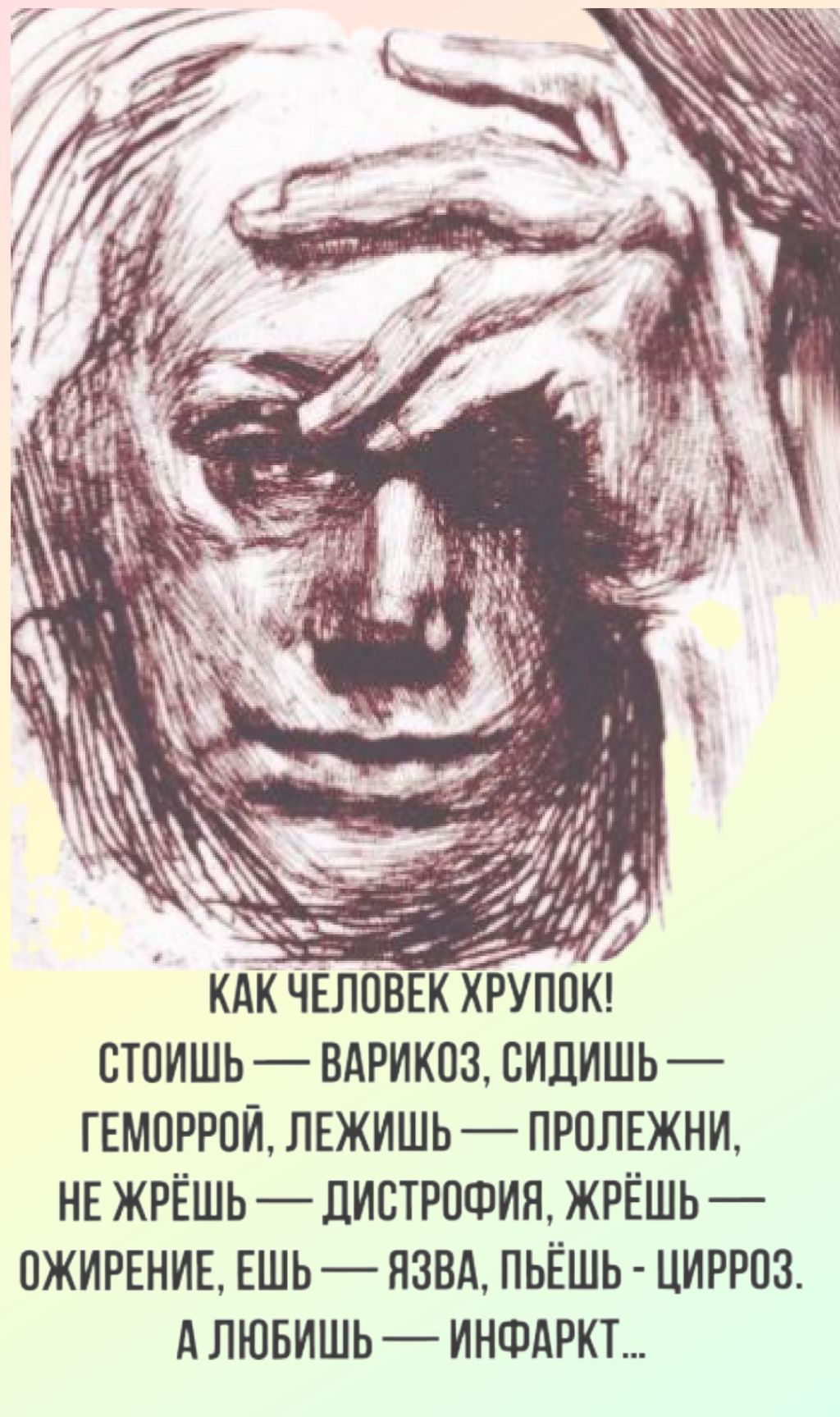 КАК ЧЕЛОВЕК ХРУПОК! СТОИШЬ — ВАРИКОЗ, СИДИШЬ — ГЕМОРРОЙ, ЛЕЖИШЬ — ПРОЛЕЖНИ, НЕ ЖРЁШЬ — ДИСТРОФИЯ, ЖРЁШЬ — ОЖИРЕНИЕ, ЕШЬ — ЯЗВА, ПЬЁШЬ - ЦИРРОЗ. А ЛЮБИШЬ — ИНФАРКТ...