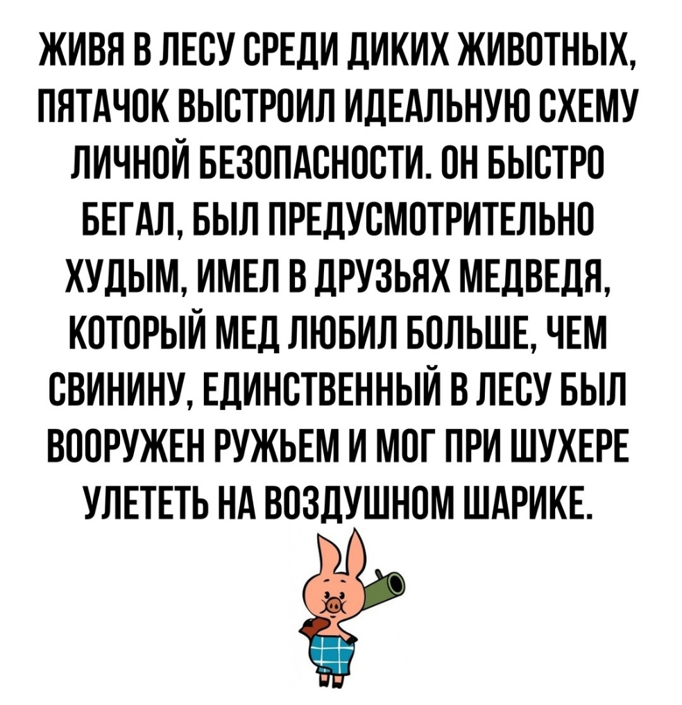 ЖИВН В ЛЕСУ СРЕДИ ДИКИХ ЖИВОТНЫХ ПЯТАЧОК ВЫСТРПИЛ ИДЕАЛЬНУЮ СХЕМУ ЛИЧНОЙ БЕЗОПАСНОСТИ ОН БЫСТРО БЕГАЛ БЫЛ ПРЕДУСМОТРИТЕЛЬНО ХУДЫМ ИМЕЛ В ДРУЗЬЯХ МЕДВЕДЯ КОТОРЫЙ МЕД ЛЮБИЛ БОЛЬШЕ ЧЕМ СВИНИНУ ЕДИНСТВЕННЫЙ В ЛЕСУ БЫЛ ВООРУЖЕН РУЖЬЕМ И МПГ ПРИ ШУХЕРЕ УЛЕТЕТЬ НА ВОЗДУШНПМ ШАРИКЕ