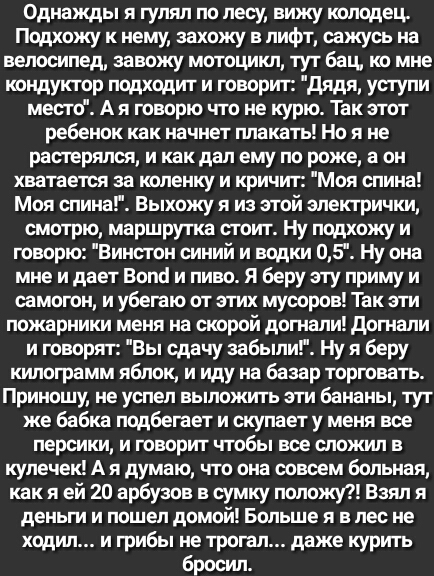 Однажды я гулял по лесу вижу колодец Подхожу к нему захожу в лифт сажусь на велосипед завожу мотоцикл тут бац ко мне кондуктор подходит и говорит дядя уступи место А я говорю что не курю Так этот ребенок как начнет плакать Но я не растерялся и как дал ему по роже а он хватается за коленку и кричит Моя спина Моя спина Выхожу я из этой электрички смотрю маршрутка стоит Ну подхожу и говорю Винстон си