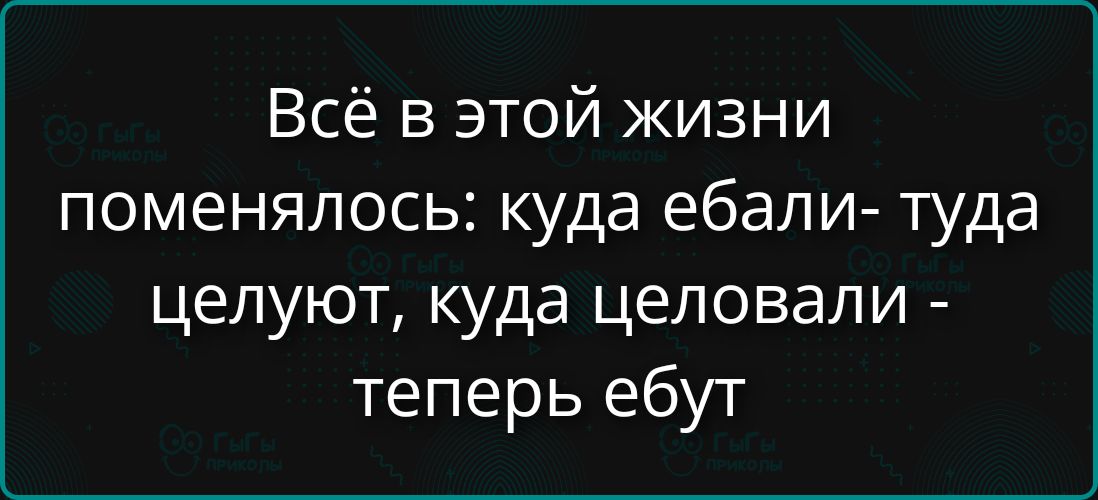 Всё в этой жизни поменялось: куда ебали- туда целуют, куда целовали - теперь ебут