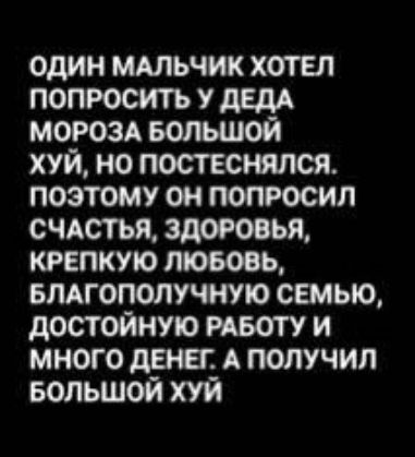 ОДИН МАЛЬЧИК ХОТЕЛ ПОПРОСИТЬ У ДЕДА МОРОЗА БОЛЬШОЙ ХУЙ НО ПОСТЕСНЯЛСЯ ПОЭТОМУ ОН ПОПРОСИЛ СЧАСТЬЯ ЗДОРОВЬЯ КРЕПКУЮ ЛЮБОВЬ БЛАГОПОЛУЧНУЮ СЕМЬЮ ДОСТОЙНУЮ РАБОТУ И МНОГО ДЕНЕГ А ПОЛУЧИЛ БОЛЬШОЙ ХУЙ