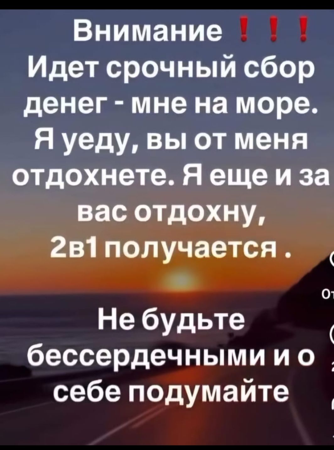 Внимание !!! Идет срочный сбор денег - мне на море. Я уеду, вы от меня отдохнете. Я еще и за вас отдохну, 2в1 получается. Не будьте бессердечными и о себе подумайте.