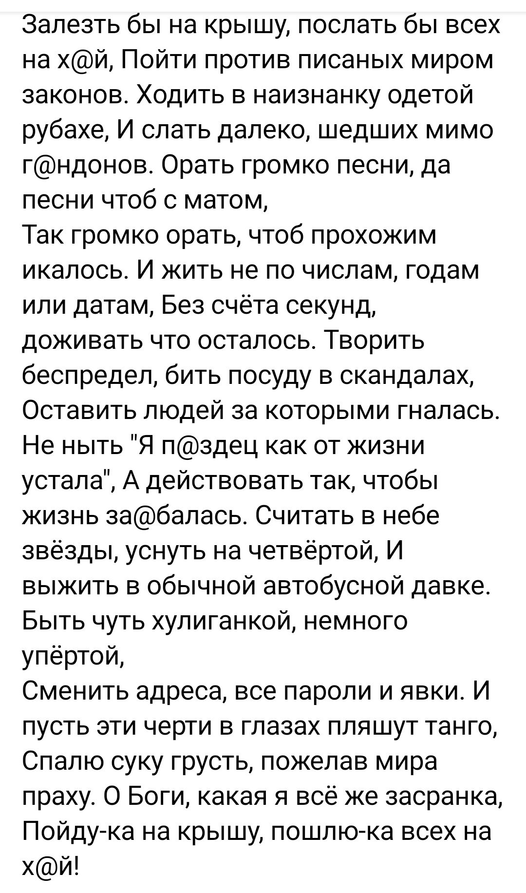 Залезть бы на крышу, послать бы всех на х@й, Пойти против писанных миром законов. Ходить в наизнанку одетой рубахе, И слать далеко, шедших мимо г@ндонов. Ora ть громко песни, да песни чтоб с матом, Так громко орать, чтоб прохожим Ikalос. И жить не по числам, годам или датам, Без счётa секунд, доживать что осталось. Творить беспредел, бить посуду в скандалах, Оставить людей за которых гналась. Не нить 