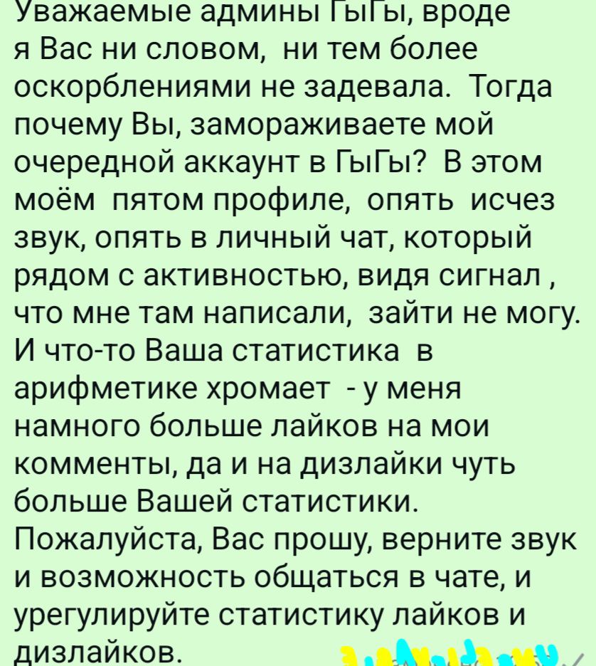 уважаемые админы ы ы вроде я Вас ни словом ни тем более оскорблениями не задевала Тогда почему Вы замораживаете мой очередной аккаунт в ГыГы В этом моём пятом профиле опять исчез звук опять в личный чат который рядом с активностью видя сигнал что мне там написали зайти не могу И что то Ваша статистика в арифметике хромает у меня намного больше лайк