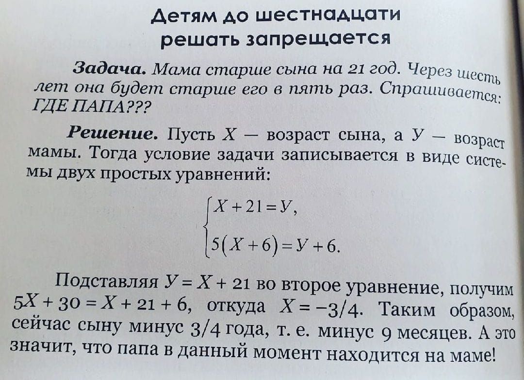 Детям до шестнадцати решать запрещается

Задача. Мама старше сына на 21 год. Через шесть лет он будет старше его в пять раз. Спрашиваете: ГДЕ ПАПА???

Решение. Пусть X — возраст сына, а Y — возраст мамы. Тогда условие задачи записывается в виде системы двух простых уравнений:

{ X + 21 = Y,
  5(X + 6) = Y + 6.

Подставляя Y = X + 21 во второе уравнение, получим 5X + 30 = X + 21 + 6, откуда X = -3/4. Таким образом, сейчас сыну минус 3/4 года, т.е. 9 месяцев. А значит, что папа в данный момент находится на маме!