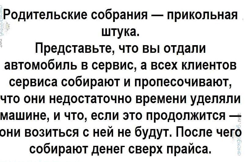 Родительские собрания — прикольная штука.
Представьте, что вы отдали автомобиль в сервис, а всех клиентов сервиса собирают и прописывают, что они недостаточно времени уделяли машине, и что, если это продолжится — они возиться с ней не будут. После чего собирают денег сверх прайса.