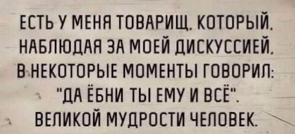 ЕСТЬ У МЕНЯ ТОВАРИЩ КОТОРЫЙ НАБЛЮДАЯ ЗА МОЕЙ ДИСКУССИЕЙ ВНЕКОТОРЫЕ МОМЕНТЫ ГОВОРИЛ ДА ЁБНИ ТЫ ЕМУ И ВСЁ ВЕЛИКОЙ МУДРОСТИ ЧЕЛОВЕК